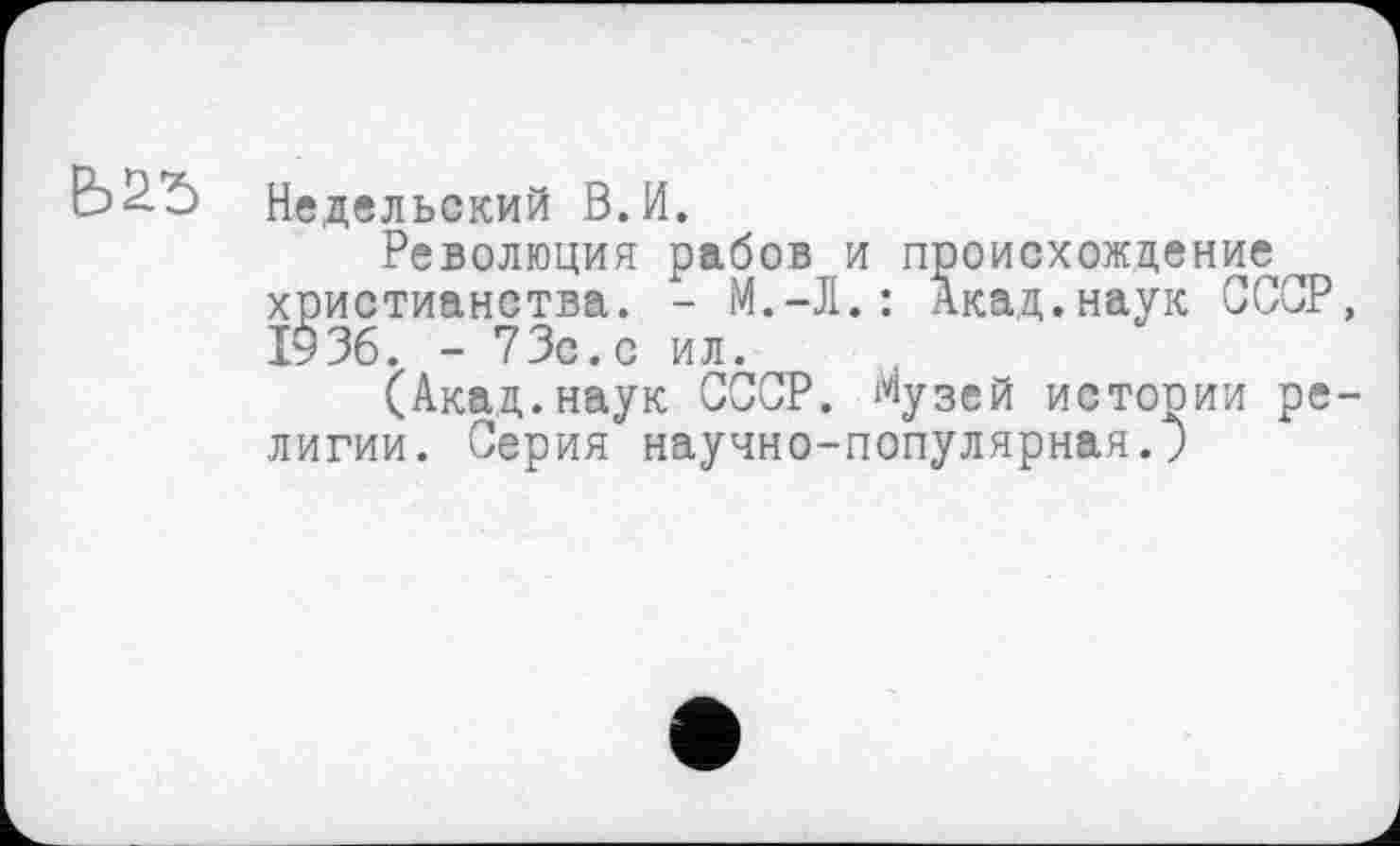 ﻿Недельский В.И.
Революция рабов и происхождение^ христианства. - М.-Л.: Акад.наук СССР, І936. - 73с. с ил.
(Акад.наук СССР, музей истории религии. Серия научно-популярная.;